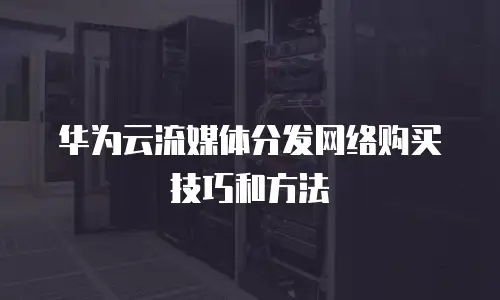华为云流媒体分发网络购买技巧和方法