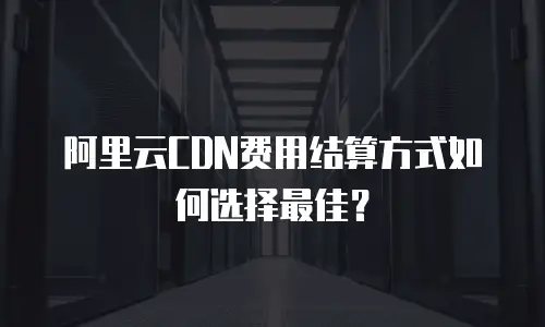 阿里云CDN费用结算方式如何选择最佳？