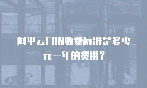 阿里云CDN收费标准是多少元一年的费用？