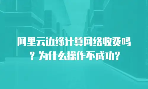 阿里云边缘计算网络收费吗？为什么操作不成功？