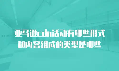 亚马逊cdn活动有哪些形式和内容组成的类型是哪些