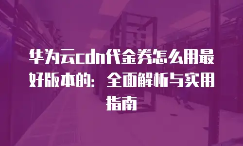 华为云cdn代金券怎么用最好版本的：全面解析与实用指南