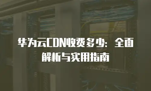 华为云CDN收费多少：全面解析与实用指南