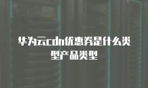 华为云cdn优惠券是什么类型产品类型