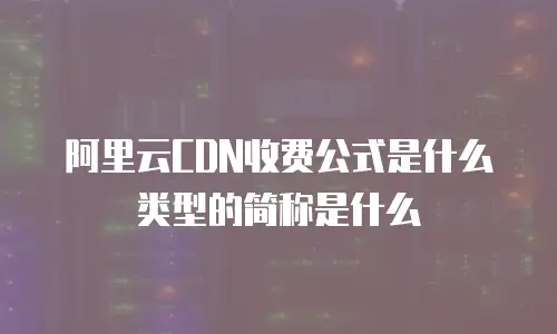 阿里云CDN收费公式是什么类型的简称是什么