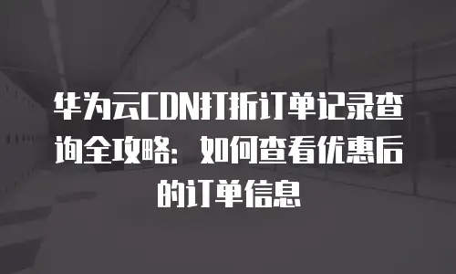 华为云CDN打折订单记录查询全攻略：如何查看优惠后的订单信息