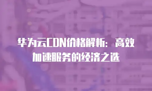 华为云CDN价格解析：高效加速服务的经济之选