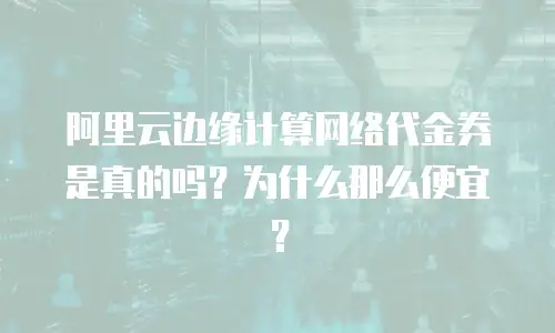 阿里云边缘计算网络代金券是真的吗？为什么那么便宜？