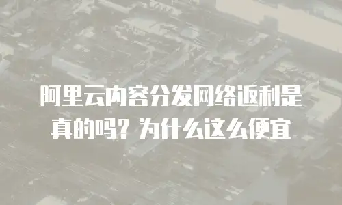 阿里云内容分发网络返利是真的吗？为什么这么便宜