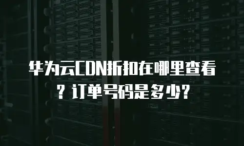 华为云CDN折扣在哪里查看？订单号码是多少？