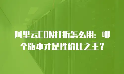 阿里云CDN打折怎么用：哪个版本才是性价比之王？