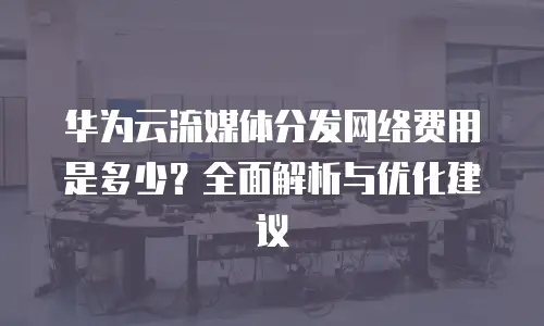 华为云流媒体分发网络费用是多少？全面解析与优化建议