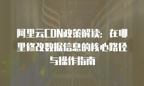 阿里云CDN政策解读：在哪里修改数据信息的核心路径与操作指南