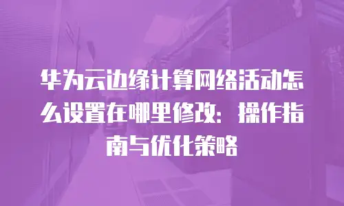 华为云边缘计算网络活动怎么设置在哪里修改：操作指南与优化策略