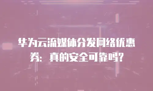 华为云流媒体分发网络优惠券：真的安全可靠吗？