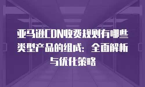 亚马逊CDN收费规则有哪些类型产品的组成：全面解析与优化策略