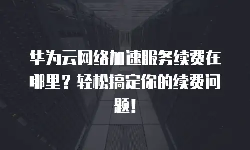 华为云网络加速服务续费在哪里？轻松搞定你的续费问题！