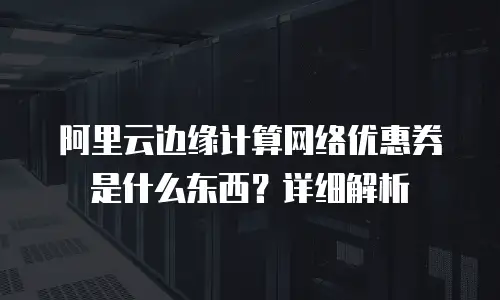 阿里云边缘计算网络优惠券是什么东西？详细解析