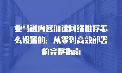 亚马逊内容加速网络推荐怎么设置的：从零到高效部署的完整指南