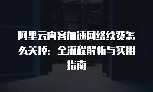 阿里云内容加速网络续费怎么关掉：全流程解析与实用指南