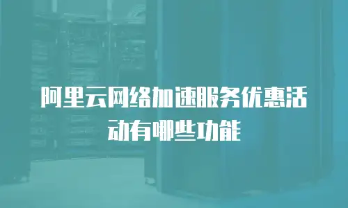 阿里云网络加速服务优惠活动有哪些功能