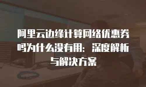 阿里云边缘计算网络优惠券吗为什么没有用：深度解析与解决方案