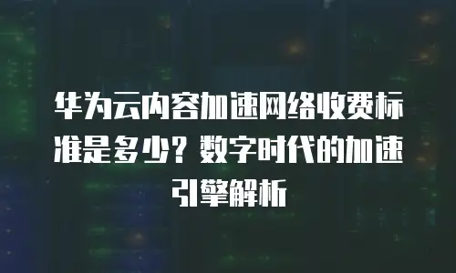华为云内容加速网络收费标准是多少？数字时代的加速引擎解析