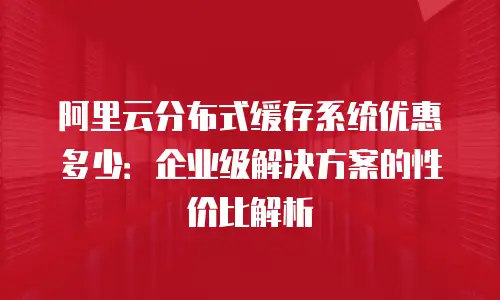 阿里云分布式缓存系统优惠多少：企业级解决方案的性价比解析