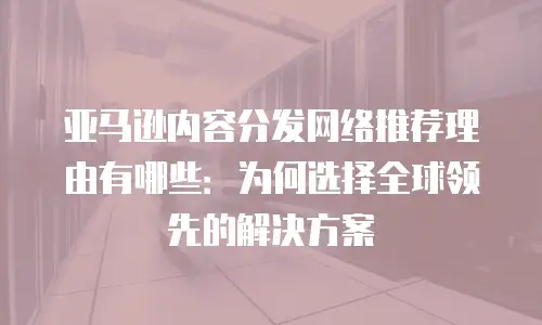 亚马逊内容分发网络推荐理由有哪些：为何选择全球领先的解决方案