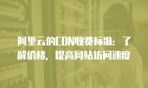 阿里云的CDN收费标准：了解价格，提高网站访问速度