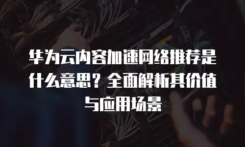 华为云内容加速网络推荐是什么意思？全面解析其价值与应用场景