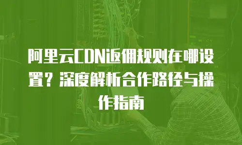 阿里云CDN返佣规则在哪设置？深度解析合作路径与操作指南