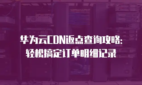 华为云CDN返点查询攻略：轻松搞定订单明细记录