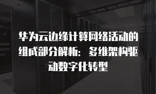 华为云边缘计算网络活动的组成部分解析：多维架构驱动数字化转型