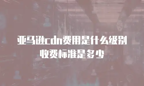 亚马逊cdn费用是什么级别收费标准是多少