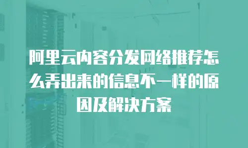 阿里云内容分发网络推荐怎么弄出来的信息不一样的原因及解决方案