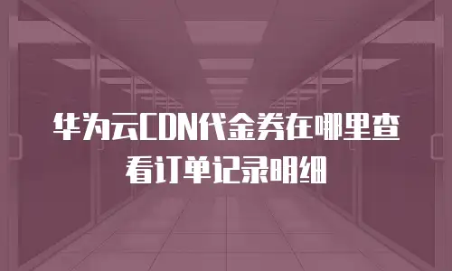 华为云CDN代金券在哪里查看订单记录明细