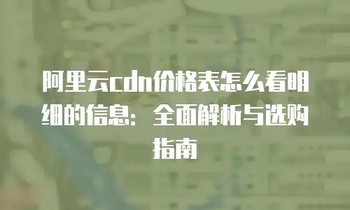 阿里云cdn价格表怎么看明细的信息：全面解析与选购指南