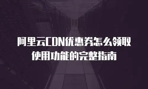 阿里云CDN优惠券怎么领取使用功能的完整指南