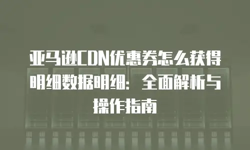 亚马逊CDN优惠券怎么获得明细数据明细：全面解析与操作指南