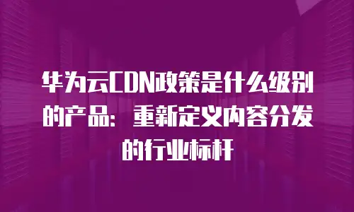 华为云CDN政策是什么级别的产品：重新定义内容分发的行业标杆