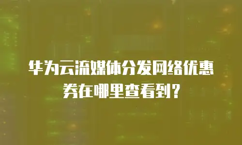 华为云流媒体分发网络优惠券在哪里查看到？