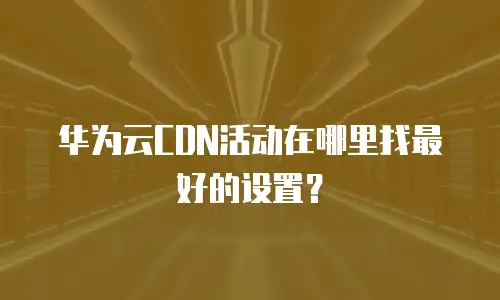 华为云CDN活动在哪里找最好的设置？