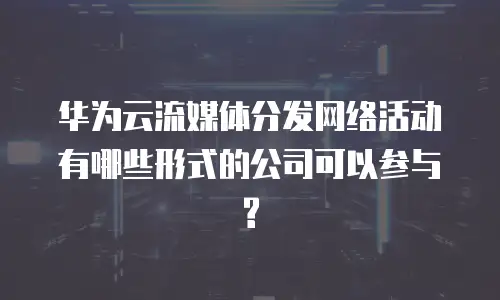 华为云流媒体分发网络活动有哪些形式的公司可以参与?