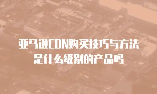 亚马逊CDN购买技巧与方法是什么级别的产品吗