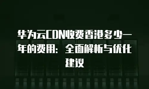 华为云CDN收费香港多少一年的费用：全面解析与优化建议