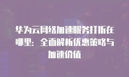 华为云网络加速服务打折在哪里：全面解析优惠策略与加速价值