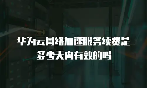 华为云网络加速服务续费是多少天内有效的吗
