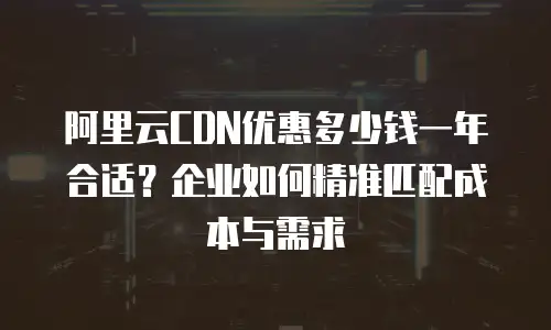 阿里云CDN优惠多少钱一年合适？企业如何精准匹配成本与需求
