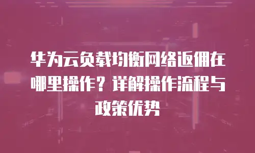 华为云负载均衡网络返佣在哪里操作？详解操作流程与政策优势